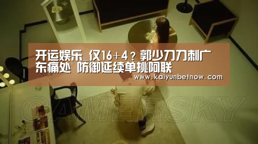 开运娱乐_仅16+4?郭少刀刀刺广东痛处 防御延续单挑阿联(图2) 开运娱乐
