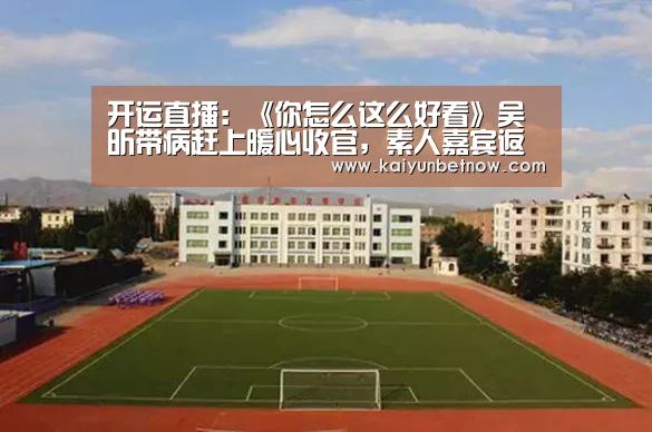 开运直播:《你怎么这么好看》吴昕带病赶上暖心收官,素人嘉宾返场(图2) 开运娱乐