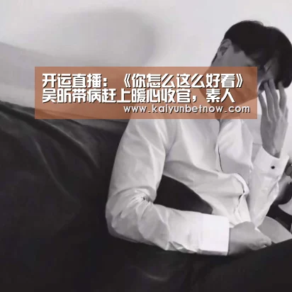 开运直播:《你怎么这么好看》吴昕带病赶上暖心收官,素人嘉宾返场(图1) 开运官网